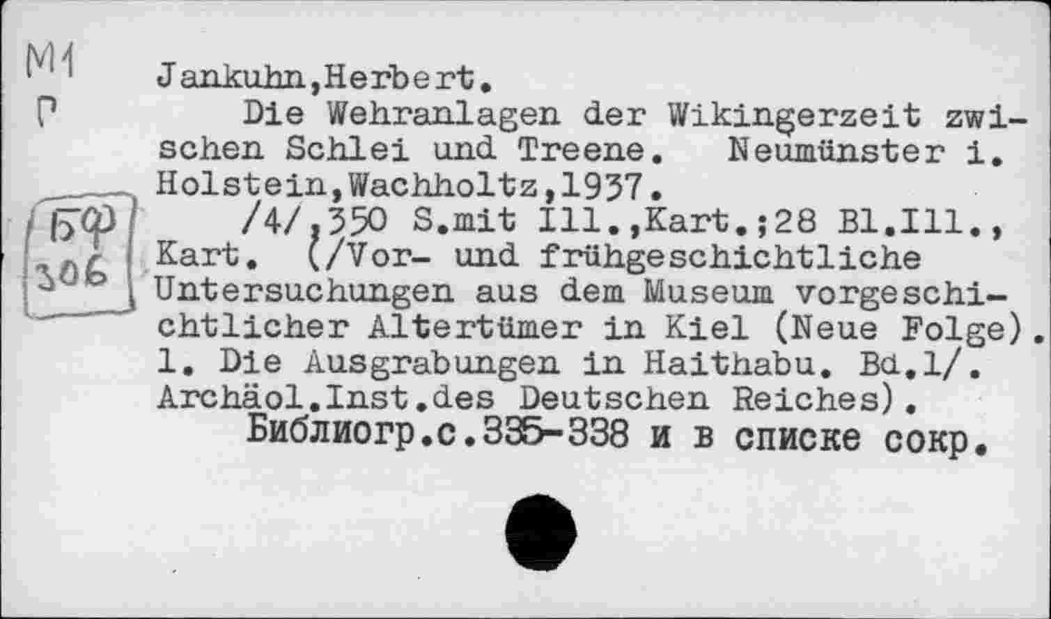 ﻿P
Jankuhn,Herbert.
Die Wehranlagen der Wikingerzeit zwischen. Schlei und Treene. Neumünster і. Holstein,Wachholtz,1937.
/4/,350 S.mit Ill.,Kart.;28 Bl.Ill., Kart. (/Vor- und frühgeschichtliche Untersuchungen aus dem Museum vorgeschichtlicher Altertümer in Kiel (Neue Folge). 1. Die Ausgrabungen in Haithabu. Bu.l/. Archäol.Inst.des Deutschen Reiches).
Библиогр.с.335-338 и в списке сокр.